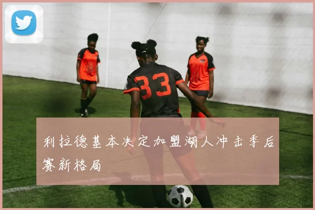 利拉德基本决定加盟湖人冲击季后赛新格局