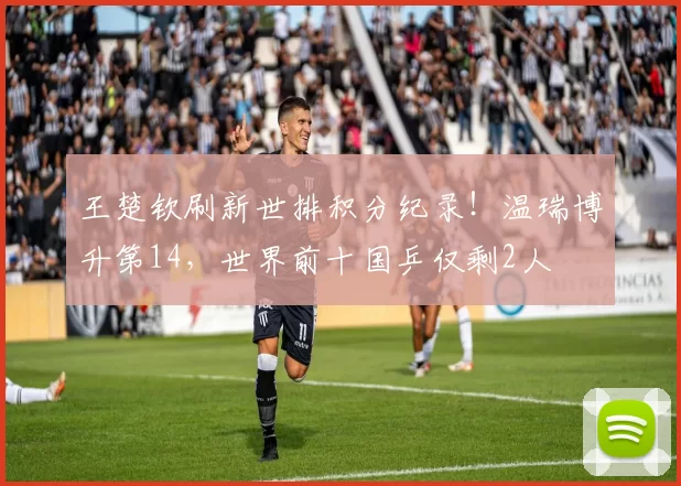 王楚钦刷新世排积分纪录!温瑞博升第14,世界前十国乒仅剩2人