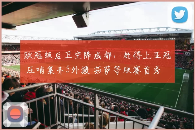 欧冠级后卫空降成都，赶得上亚冠 压哨集齐5外援 茹萨等联赛首秀