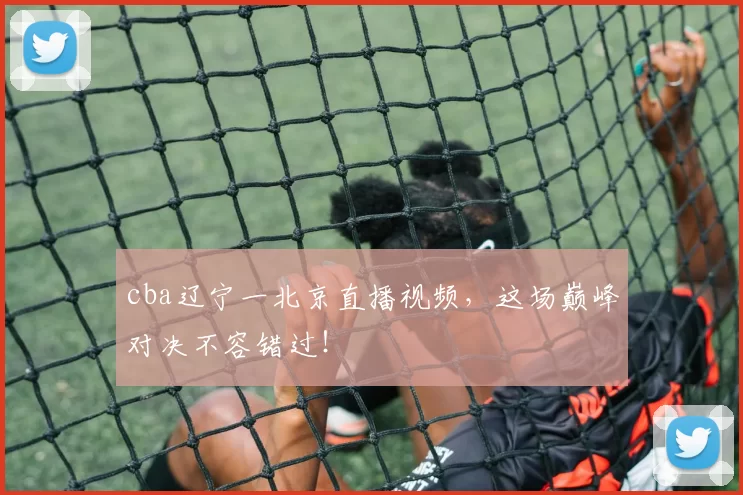 cba辽宁一北京直播视频，这场巅峰对决不容错过！