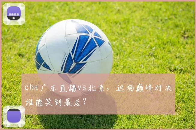 cba广东直播vs北京，这场巅峰对决谁能笑到最后？