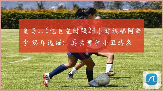 皇马1.6亿巨星时隔24小时祝福阿隆索 怒斥造谣：真为那些小丑悲哀