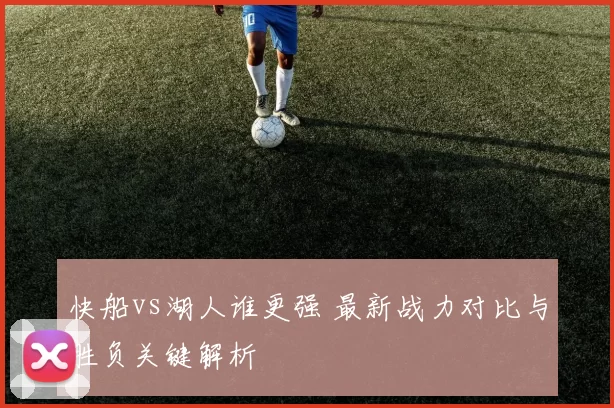 快船vs湖人谁更强 最新战力对比与胜负关键解析