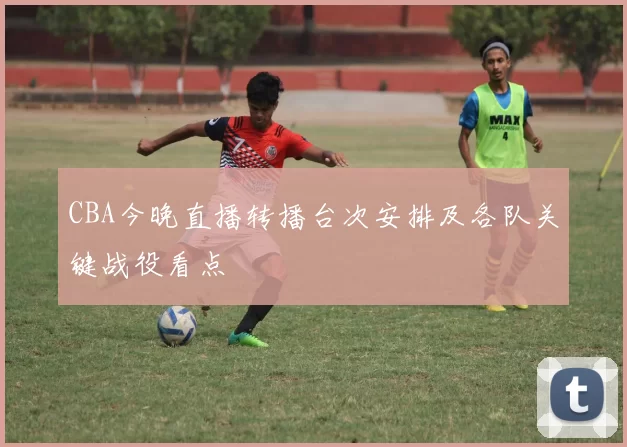 CBA今晚直播转播台次安排及各队关键战役看点