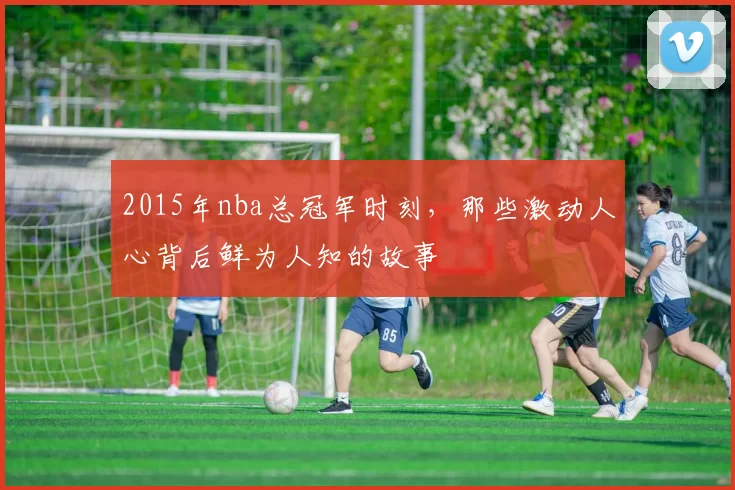 2015年nba总冠军时刻，那些激动人心背后鲜为人知的故事