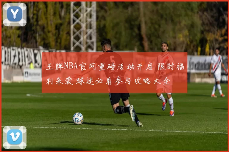 王牌NBA官网重磅活动开启 限时福利来袭 球迷必看参与攻略大全