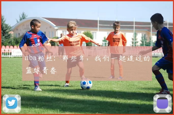nba粉丝：那些年，我们一起追过的篮球青春