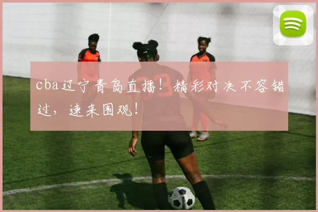 cba辽宁青岛直播！精彩对决不容错过，速来围观！