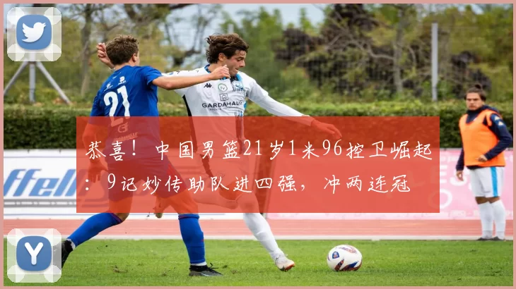 恭喜！中国男篮21岁1米96控卫崛起：9记妙传助队进四强，冲两连冠