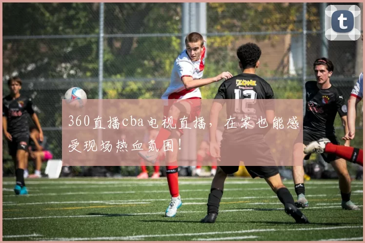 360直播cba电视直播，在家也能感受现场热血氛围！