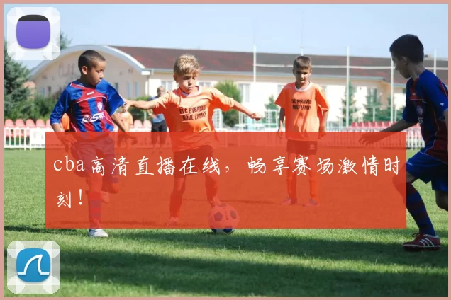 cba高清直播在线，畅享赛场激情时刻！