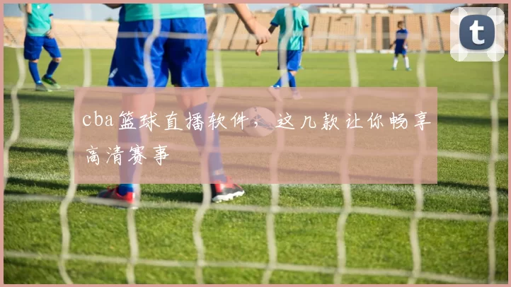 cba篮球直播软件，这几款让你畅享高清赛事