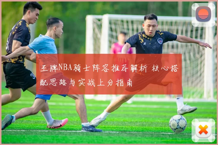 王牌NBA骑士阵容推荐解析 核心搭配思路与实战上分指南