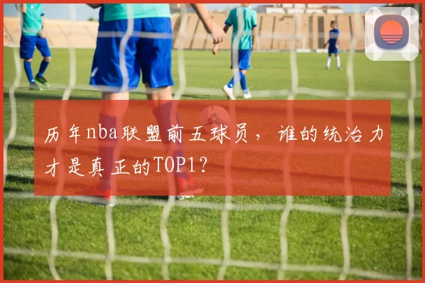 历年nba联盟前五球员，谁的统治力才是真正的TOP1？