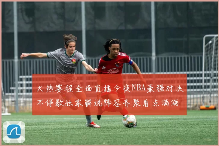 火热赛程全面直播今夜NBA豪强对决不停歇独家解说阵容齐聚看点满满